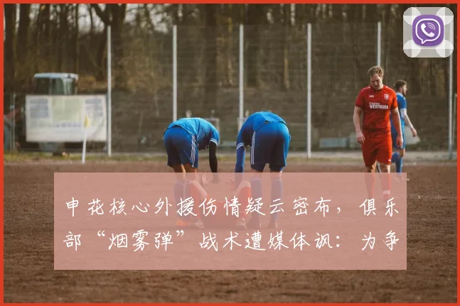 申花核心外援伤情疑云密布，俱乐部“烟雾弹”战术遭媒体讽：为争冠耍心机