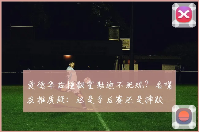 爱德华兹撞翻霍勒迪不犯规？名嘴发推质疑：这是季后赛还是摔跤
