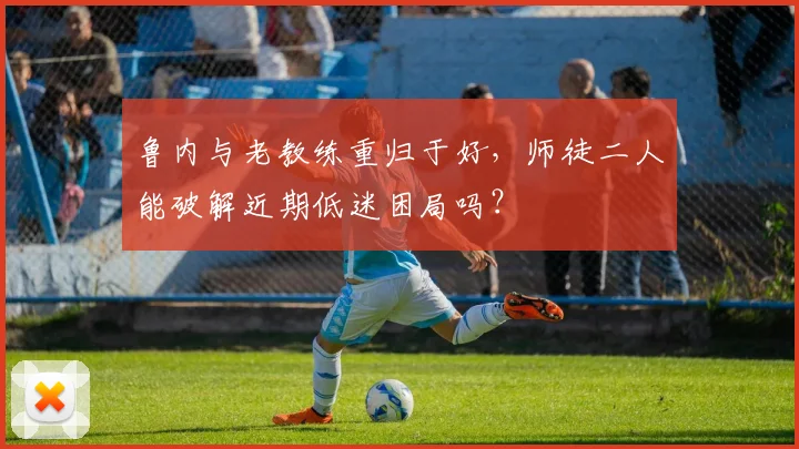 鲁内与老教练重归于好，师徒二人能破解近期低迷困局吗？