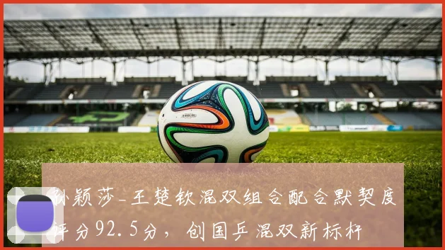 孙颖莎_王楚钦混双组合配合默契度评分92.5分，创国乒混双新标杆