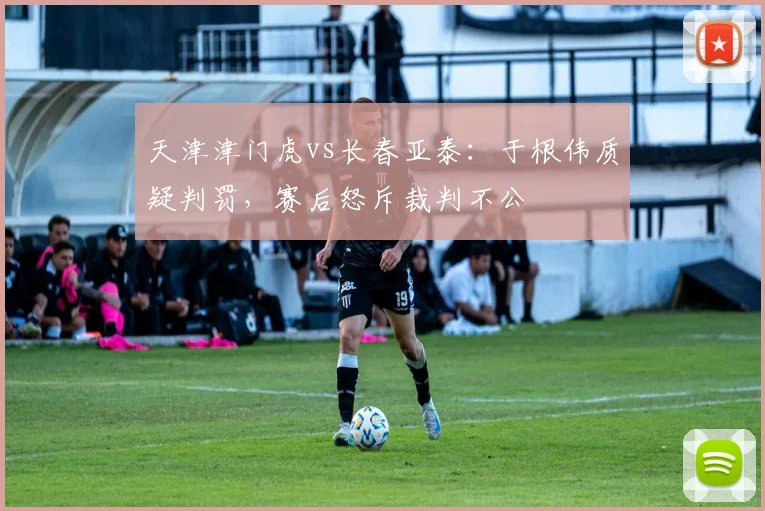 天津津门虎vs长春亚泰：于根伟质疑判罚，赛后怒斥裁判不公